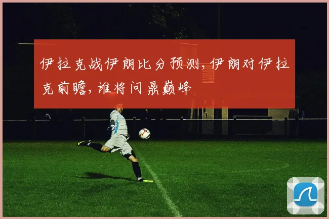 伊拉克战伊朗比分预测,伊朗对伊拉克前瞻,谁将问鼎巅峰